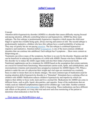 Adhd Concept
Concept
Attention deficit hyperactivity disorder (ADHD) is a disorder that causes difficulty staying focused
and paying attention, difficulty controlling behavior and hyperactivity. ADHD has three main
subtypes. The first subtype is predominantly hyperactive–impulsive which means the child must
fidget or squirm have trouble being quite, always moving and cannot sit still. The second subtype is
predominantly inattentive, children who have this subtype have a small probability of acting out.
They may sit quietly but are not paying attention. The last subtype is combined hyperactive–
impulsive and inattentive. Attention deficit hyperactivity is one of the most common childhood
disorders that can continue into adulthood. Each subtype has 9 symptoms ... Show more content on
Helpwriting.net ...
Treatments can relieve many of the symptoms, but there is no cure for the disorder. Hygiene and diet
can be beneficial in reducing the symptoms of a child with ADHD. Parents who have children with
this disorder try to reduce the child's sugar intake and also their intake of processed foods.
Nutritional supplements can be a treatment for ADHD based on the assumption that certain nutrients
are crucial for normal brain functioning. Macronutrients (amino acids, lipids, and carbohydrates, and
micronutrients (vitamins and minerals) have propped as treatment for ADHD (Spetie 278). When a
patient is under the care of a physician their weight and vital signs are monitored on a routinely
bases in order to insure there are no drastic changes. The most common type of medication used for
treating attention deficit hyperactivity disorder is a "Stimulant". Stimulants have a calming effect on
children with ADHD. Medication reduces children's hyperactivity and impulsivity which can
improve their ability to focus work, learn and live a normal life. Medications for ADHD can come in
different forms, such as pills, liquid, skin patches, and capsules. Some of the medications that are
widely used are Adderall (amphetamine) approved for children age 3 and older. Another common
medication is Concerta (methylphenidate which is long acting. These medications can have different
side effects on the patient, so it may take trial and error and close monitoring of the patient to
determine what medication is best for the
... Get more on HelpWriting.net ...
 