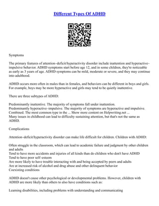 Different Types Of ADHD
Symptoms
The primary features of attention–deficit/hyperactivity disorder include inattention and hyperactive–
impulsive behavior. ADHD symptoms start before age 12, and in some children, they're noticeable
as early as 3 years of age. ADHD symptoms can be mild, moderate or severe, and they may continue
into adulthood.
ADHD occurs more often in males than in females, and behaviors can be different in boys and girls.
For example, boys may be more hyperactive and girls may tend to be quietly inattentive.
There are three subtypes of ADHD:
Predominantly inattentive. The majority of symptoms fall under inattention.
Predominantly hyperactive–impulsive. The majority of symptoms are hyperactive and impulsive.
Combined. The most common type in the ... Show more content on Helpwriting.net ...
Many issues in childhood can lead to difficulty sustaining attention, but that's not the same as
ADHD.
Complications
Attention–deficit/hyperactivity disorder can make life difficult for children. Children with ADHD:
Often struggle in the classroom, which can lead to academic failure and judgment by other children
and adults
Tend to have more accidents and injuries of all kinds than do children who don't have ADHD
Tend to have poor self–esteem
Are more likely to have trouble interacting with and being accepted by peers and adults
Are at increased risk of alcohol and drug abuse and other delinquent behavior
Coexisting conditions
ADHD doesn't cause other psychological or developmental problems. However, children with
ADHD are more likely than others to also have conditions such as:
Learning disabilities, including problems with understanding and communicating
 