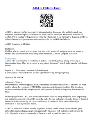 Adhd In Children Essay
ADHD or attention–deficit hyperactivity disorder is often diagnosed after a child or adult has
behaviors that are disruptive to their school, social or work situations. There are a two types of
ADHD. One is marked by hyperactivity while the other is not. It can be tough to diagnose ADHD in
children because the symptoms are often mistaken for normal kid–like behavior.
ADHD Symptoms in Children
Inattention
Children who are unable to concentrate in school, miss homework assignments or are unable to
interact with classmates can be suffering from inattention. This is a symptom of ADHD.
Hyperactivity
A child who is hyperactive is constantly in motion. They are fidgeting, talking or moving at
inappropriate times. They always seem to interrupt as if they can't sit still and wait to be called upon
in class.
Impulsive ... Show more content on Helpwriting.net ...
It can occur as a result of alcohol use and cigarette smoking during pregnancy
Treatment for ADHD
Adults and Children
One of the most common types of ADHD treatment is the use of medications. Stimulants are often
used to relieve the symptoms of ADHD like inattention and distracted thinking. The stimulants
increase the chemicals like norepinephrine and dopamine that have an impact on that area of the
brain.
In other people with ADHD, non–stimulants are more effective. They'll improve focus, impulsivity
and inattention. Anyone with ADHD has to be under the care and supervision of a doctor or therapist
to make sure they are taking the correct medication. It can take a few tries to find the right
medication to treat a particular person.
ADHD in adults and children must be diagnosed before it can be treated. It can often be quite
difficult to diagnose because everyone occasionally has issues with inattention and impulsivity.
After diagnosis, treatment can consist of therapy as well as medications to treat
 