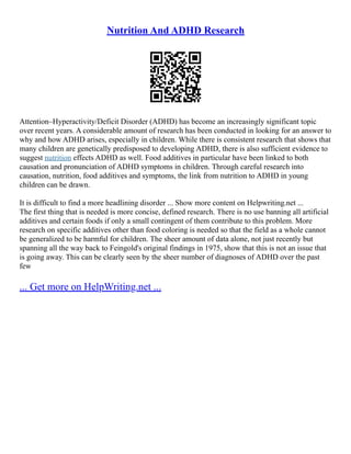 Nutrition And ADHD Research
Attention–Hyperactivity/Deficit Disorder (ADHD) has become an increasingly significant topic
over recent years. A considerable amount of research has been conducted in looking for an answer to
why and how ADHD arises, especially in children. While there is consistent research that shows that
many children are genetically predisposed to developing ADHD, there is also sufficient evidence to
suggest nutrition effects ADHD as well. Food additives in particular have been linked to both
causation and pronunciation of ADHD symptoms in children. Through careful research into
causation, nutrition, food additives and symptoms, the link from nutrition to ADHD in young
children can be drawn.
It is difficult to find a more headlining disorder ... Show more content on Helpwriting.net ...
The first thing that is needed is more concise, defined research. There is no use banning all artificial
additives and certain foods if only a small contingent of them contribute to this problem. More
research on specific additives other than food coloring is needed so that the field as a whole cannot
be generalized to be harmful for children. The sheer amount of data alone, not just recently but
spanning all the way back to Feingold's original findings in 1975, show that this is not an issue that
is going away. This can be clearly seen by the sheer number of diagnoses of ADHD over the past
few
... Get more on HelpWriting.net ...
 