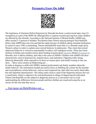 Persuasive Essay On Adhd
The legitimacy of Attention Deficit Hyperactivity Disorder has been a controversial topic since it's
recognition as a part of the DSM–III, although there is copious research proving how many children
are affected by this disorder. According to the National Institute of Mental Health, ADHD may
affect around 3–5 percent of children. Psychiatrist Sami Timimi and psychologist Nick Radcliffe
believe that ADHD does not exist and that the rapid increase of children taking stimulant medication
to control it since 1996 is astonishing. Timimi and Radcliffe assert that it is a disorder made up by
Western culture in order to explain away normal behavior in adolescents. They claim that normal
adolescent behavior is viewed as unacceptable in today's self–indulgent society. There have been
millions of dollars and countless hours spent funding research about Attention Deficit Hyperactivity
Disorder, how it affects children, and what is the cause of ADHD. Children with ADHD will show
characteristics such as hyperactivity, impulsiveness, and inattention. Fidgeting while sitting,
behaving abnormally when expected to sit down or remain quiet, and trouble waiting in line can
show ... Show more content on Helpwriting.net ...
In order to diagnose a child with ADHD, medical professionals ask family members about the
child's behavior. The information needed can tend to focus on fulfilling the criteria for the disorder
and overemphasize certain behaviors, such as more hyperactivity, than other less easily observable,
but still important characteristics. The rating scales used as a part of the diagnostic process also use
a cutoff point, which is subjective for each professional in charge of diagnosing the individual.
Timimi and Radcliffe see the subjective diagnostic process as a convenient way to avoid
understanding the differences between people and how children are raised and using this as an
excuse for the ones that they see as
... Get more on HelpWriting.net ...
 