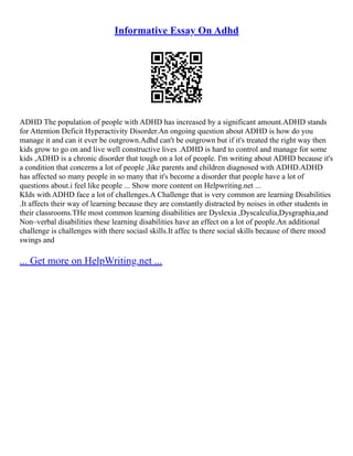 Informative Essay On Adhd
ADHD The population of people with ADHD has increased by a significant amount.ADHD stands
for Attention Deficit Hyperactivity Disorder.An ongoing question about ADHD is how do you
manage it and can it ever be outgrown.Adhd can't be outgrown but if it's treated the right way then
kids grow to go on and live well constructive lives .ADHD is hard to control and manage for some
kids ,ADHD is a chronic disorder that tough on a lot of people. I'm writing about ADHD because it's
a condition that concerns a lot of people ,like parents and children diagnosed with ADHD.ADHD
has affected so many people in so many that it's become a disorder that people have a lot of
questions about.i feel like people ... Show more content on Helpwriting.net ...
KIds with ADHD face a lot of challenges.A Challenge that is very common are learning Disabilities
.It affects their way of learning because they are constantly distracted by noises in other students in
their classrooms.THe most common learning disabilities are Dyslexia ,Dyscalculia,Dysgraphia,and
Non–verbal disabilities these learning disabilities have an effect on a lot of people.An additional
challenge is challenges with there sociasl skills.It affec ts there social skills because of there mood
swings and
... Get more on HelpWriting.net ...
 