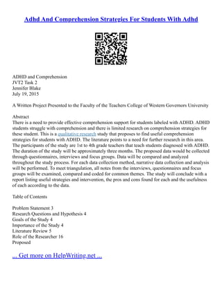 Adhd And Comprehension Strategies For Students With Adhd
ADHD and Comprehension
JVT2 Task 2
Jennifer Blake
July 19, 2015
A Written Project Presented to the Faculty of the Teachers College of Western Governors University
Abstract
There is a need to provide effective comprehension support for students labeled with ADHD. ADHD
students struggle with comprehension and there is limited research on comprehension strategies for
these student. This is a qualitative research study that proposes to find useful comprehension
strategies for students with ADHD. The literature points to a need for further research in this area.
The participants of the study are 1st to 4th grade teachers that teach students diagnosed with ADHD.
The duration of the study will be approximately three months. The proposed data would be collected
through questionnaires, interviews and focus groups. Data will be compared and analyzed
throughout the study process. For each data collection method, narrative data collection and analysis
will be performed. To meet triangulation, all notes from the interviews, questionnaires and focus
groups will be examined, compared and coded for common themes. The study will conclude with a
report listing useful strategies and intervention, the pros and cons found for each and the usefulness
of each according to the data.
Table of Contents
Problem Statement 3
Research Questions and Hypothesis 4
Goals of the Study 4
Importance of the Study 4
Literature Review 5
Role of the Researcher 16
Proposed
... Get more on HelpWriting.net ...
 