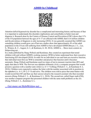 ADHD In Childhood
Attention deficit/hyperactivity disorder has a complicated and interesting history and because of that
it is important to understands this disorders implications and comorbidity to better treat and
diagnose it. Research done by the Centers of Disease Control and Prevention (CDC) shows that 11%
of the US population between the ages of 4–17 are affected with ADHD; that's 6.4 million children
and the prevalence of diagnosis is only increasing (2016). It was generally assumed that ADHD was
something children would grow out of but new studies show that approximately 4% of the adult
population in the US are still suffering from ADHD or have developed ADHD (Breyer, J. L., Lee,
S., Winters, K. C., August, G. J., & Realmuto, G. M. 2014). ADHD is ... Show more content on
Helpwriting.net ...
In a study published by Hung–Pollock and Karalunas, they created an experiment that tested
children with and without ADHD's working memory (WM) to better understand how their executive
functioning (EF) developed (2010). In order for an individual to use and learn an executive function,
that individual must first use WM to remember and practice that function until it becomes
automatic. Hung–Pollock and Karalunas used two types of test to measure reaction time (RT) and
apply that data to WM. The first test was alphabet arithmetic (AA), a computer program that would
present a question with a number and a letter (i.e A+1=?) (Hung–Pollock C. L., & Karalunas S. L.
2010). Children were expected to replace the letter with the number associated with its position in
the alphabet (i.e. A=1, B=2, C=3) and solve. The children were told to press that enter button with
would record their RT and then say their answer aloud to the research assistant who then recorded
answers (Hung–Pollock C. L., & Karalunas S. L. 2010). The second test, called finger math (FM),
was another computer program that presented children with the same math problems as the AA
(Hung–Pollock C. L., Karalunas S. L.
... Get more on HelpWriting.net ...
 