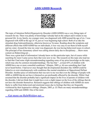 ADD/ADHD Research
The topic of Attention Deficit/Hyperactivity Disorder (ADD/ADHD) was a very fitting topic of
research for me. There was plenty of knowledge I already had on the subject and it relates to my
personal life. In my family, my younger sister was diagnosed with ADD around the age of six. I was
diagnosed with ADD at the age of 14, just as I was beginning high school. Both of us take the
stimulant drug lisdexamfetamine, otherwise known as Vyvanse. Reading about the symptoms and
different effects that ADD/ADHD has on individuals, it was very easy to see them in both myself
and my sister. Around the time my sister was diagnosed, she was having behavioral issues in school.
The principal of her elementary school was calling almost daily due to disciplinary ... Show more
content on Helpwriting.net ...
There was a great deal of information I already knew on this particular topic, but of course while
searching for more I came across facts that were new to me. The research on this topic also lead me
to find that I had some slight misunderstanding regarding some of my prior knowledge on the topic,
which may also be common misunderstandings. The fact that "...at least 65% of children with
ADHD have one or more comorbid conditions." (Harpin, 2005, p. i4) was something that I had
never heard before. I had never once thought that developmental disorders like ADHD could be
linked to or exist simultaneously with conditions like mental retardation or Oppositional Defiant
Disorder. Another piece of information that was new to me was that even the siblings of people with
ADD or ADHD that do not have it themselves are profoundly affected by the disorder. While I had
assumed that the disorder probably had a significant impact on the lives of parents of children with
the disorder, I did not think that it might have even a slight impact on the lives of the siblings that do
not have the disorder themselves. Research suggests that siblings of children with ADHD are more
likely to suffer from behavioral and emotional issues due to feelings that they are frequently
victimized by their hyperactive siblings. (Harpin, 2005, p. i3) There are many misunderstandings
regarding ADD and ADHD. One of the more
... Get more on HelpWriting.net ...
 
