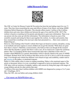 Adhd Research Paper
The CDC or Center for Disease Control & Prevention has been the top leading expert for over 71
years. They have been researching the cause and effects of many of our illness, one being ADHD
(Attention Deficit Hyperactive Disorder). This disorder affects nearly 2 million of the 6 million
children born each year, these children are between the ages of two and five (CDC, 2017) The
website is based as a teaching tool for parents and educators to gain more information. There is no
one person who has come up with this information. The information is based on years of the
scientific research and testing for them to put together this website. As writers and scientist, they
have ensured that everything is the most up to date facts presented in a ... Show more content on
Helpwriting.net ...
However, when looking at the French's website their logos are based on customs, discipline, crying
it out methods and strict regimes to ensure children do not get this disorder. While these are great
facts there is Aaron T. Mattified, a neuroscientist, who believes that even though all the research
shows that this disorder is genetic that there is still a cure, all we need to do is repair the synchrony
pattern. Dan T.A Eisenberg did the latest research that states that a child that is born with a 4–
receptor called DRD47R (or a genetic abnormality) which is directly linked to the cause of ADHD
(Friedman, Richard 2014). He too believes that there can be a fix for it, but it is still in the research
stage. Even though each website has different views based on logic and credibility, readers tend to
pay attention to the pathos, or emotional response.
Pathos is a little subtler when it comes to reading something. Pathos is the emotional aspect of the
article or document, believe it or not, everything is supposed to incite an emotional response. The
CDC plays with our emotions of empathy, sadness, and concern by lining their page with images of
young children and ads for other articles that state:
"2 million of the more than 6 million children with ADHD were diagnosed as young as 2 to 5 years
old." (VitalSigns, 2017)
They, the CDC, also use babies and young children which
... Get more on HelpWriting.net ...
 