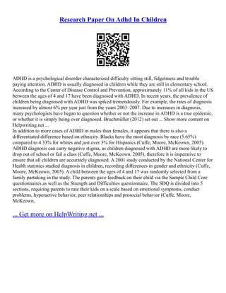 Research Paper On Adhd In Children
ADHD is a psychological disorder characterized difficulty sitting still, fidgetiness and trouble
paying attention. ADHD is usually diagnosed in children while they are still in elementary school.
According to the Center of Disease Control and Prevention, approximately 11% of all kids in the US
between the ages of 4 and 17 have been diagnosed with ADHD. In recent years, the prevalence of
children being diagnosed with ADHD was spiked tremendously. For example, the rates of diagnosis
increased by almost 6% per year just from the years 2003–2007. Due to increases in diagnosis,
many psychologists have began to question whether or not the increase in ADHD is a true epidemic,
or whether it is simply being over diagnosed. Bruchmüller (2012) set out ... Show more content on
Helpwriting.net ...
In addition to more cases of ADHD in males than females, it appears that there is also a
differentiated difference based on ethnicity. Blacks have the most diagnosis by race (5.65%)
compared to 4.33% for whites and just over 3% for Hispanics (Cuffe, Moore, McKeown, 2005).
ADHD diagnosis can carry negative stigma, as children diagnosed with ADHD are more likely to
drop out of school or fail a class (Cuffe, Moore, McKeown, 2005), therefore it is imperative to
ensure that all children are accurately diagnosed. A 2001 study conducted by the National Center for
Health statistics studied diagnosis in children, recording differences in gender and ethnicity (Cuffe,
Moore, McKeown, 2005). A child between the ages of 4 and 17 was randomly selected from a
family partaking in the study. The parents gave feedback on their child via the Sample Child Core
questionnaires as well as the Strength and Difficulties questionnaire. The SDQ is divided into 5
sections, requiring parents to rate their kids on a scale based on emotional symptoms, conduct
problems, hyperactive behavior, peer relationships and prosocial behavior (Cuffe, Moore,
McKeown,
... Get more on HelpWriting.net ...
 