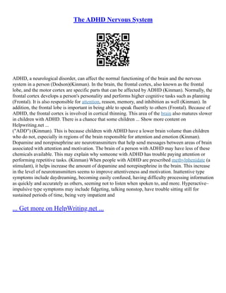 The ADHD Nervous System
ADHD, a neurological disorder, can affect the normal functioning of the brain and the nervous
system in a person (Dodson)(Kinman). In the brain, the frontal cortex, also known as the frontal
lobe, and the motor cortex are specific parts that can be affected by ADHD (Kinman). Normally, the
frontal cortex develops a person's personality and performs higher cognitive tasks such as planning
(Frontal). It is also responsible for attention, reason, memory, and inhibition as well (Kinman). In
addition, the frontal lobe is important in being able to speak fluently to others (Frontal). Because of
ADHD, the frontal cortex is involved in cortical thinning. This area of the brain also matures slower
in children with ADHD. There is a chance that some children ... Show more content on
Helpwriting.net ...
("ADD") (Kinman). This is because children with ADHD have a lower brain volume than children
who do not, especially in regions of the brain responsible for attention and emotion (Kinman).
Dopamine and norepinephrine are neurotransmitters that help send messages between areas of brain
associated with attention and motivation. The brain of a person with ADHD may have less of these
chemicals available. This may explain why someone with ADHD has trouble paying attention or
performing repetitive tasks. (Kinman) When people with ADHD are prescribed methylphenidate (a
stimulant), it helps increase the amount of dopamine and norepinephrine in the brain. This increase
in the level of neurotransmitters seems to improve attentiveness and motivation. Inattentive type
symptoms include daydreaming, becoming easily confused, having difficulty processing information
as quickly and accurately as others, seeming not to listen when spoken to, and more. Hyperactive–
impulsive type symptoms may include fidgeting, talking nonstop, have trouble sitting still for
sustained periods of time, being very impatient and
... Get more on HelpWriting.net ...
 