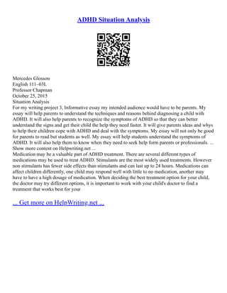 ADHD Situation Analysis
Mercedes Glosson
English 111–03L
Professor Chapman
October 25, 2015
Situation Analysis
For my writing project 3, Informative essay my intended audience would have to be parents. My
essay will help parents to understand the techniques and reasons behind diagnosing a child with
ADHD. It will also help parents to recognize the symptoms of ADHD so that they can better
understand the signs and get their child the help they need faster. It will give parents ideas and whys
to help their children cope with ADHD and deal with the symptoms. My essay will not only be good
for parents to read but students as well. My essay will help students understand the symptoms of
ADHD. It will also help them to know when they need to seek help form parents or professionals. ...
Show more content on Helpwriting.net ...
Medication may be a valuable part of ADHD treatment. There are several different types of
medications may be used to treat ADHD. Stimulants are the most widely used treatments. However
non stimulants has fewer side effects than stimulants and can last up to 24 hours. Medications can
affect children differently, one child may respond well with little to no medication, another may
have to have a high dosage of medication. When deciding the best treatment option for your child,
the doctor may try different options, it is important to work with your child's doctor to find a
treatment that works best for your
... Get more on HelpWriting.net ...
 