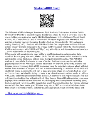 Student ADHD Study
The Effects of ADHD in Younger Students and Their Academic Performance Attention Deficit
Hyperactivity Disorder is a neurobiological disorder that affects the brain in a way that causes the
way a child to grow up(in what way?). ADHD affects between 3–5% of children (Mental Health
Canada, 2015) and within 30–70% of children that have been diagnosed with ADHD will also
correlate with other neuropsychological disorders. Such as, Bipolar disorder (BD) and general
anxiety disorder (GAD).* Students with ADHD will often face complications and have different
aspects on daily elements compared to the average child/young adult within the education realm.
Children and teenagers with ADHD will 'fidget', play with objects, and ultimately are restless when
... Show more content on Helpwriting.net ...
Often people with anxiety in mild cases will have trouble in attending and completing daily
activities. Such as going to school (ADAA, 2015). That will warrant one to feel its normal to be in
activities that should be attended and can cause their performance to decline. With ADHD in
students, it can really be detrimental because of the fact that It can cause correlate with other
psychological disorders. Although it can still be different for one with ADHD to be Attentive and
focus on one's environment. With ADHD in younger years, the maturity in primary school will start
to slow down as the rest of the peers will start to increase in maturity. As a student with ADHD will
start to fall behind in school, this will start to cause emotional effects on one's self. Such as: lower
self esteem, lower social skills, feeling excluded in social environments, and that results in children
with ADHD and in that environment to feel excluded. Children will then respond in such a way that
will have them thinking they will get involved. Often though, this could lead to criminal behaviours
(trying to be acceptable) such as: substance use, challenging behaviours (towards secondary peers;
teachers, parents). However, ADHD students that usually find something that they become attentive
too and will then focus on that goal. With that being said, ADHD is a chemical imbalance in the
brain which collaborates with BD and other psychological effects which need to be treated and
... Get more on HelpWriting.net ...
 