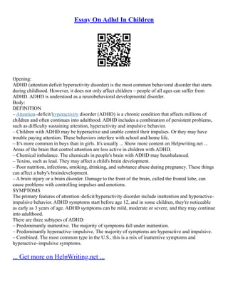 Essay On Adhd In Children
Opening:
ADHD (attention deficit hyperactivity disorder) is the most common behavioral disorder that starts
during childhood. However, it does not only affect children – people of all ages can suffer from
ADHD. ADHD is understood as a neurobehavioral developmental disorder.
Body:
DEFINITION
– Attention–deficit/hyperactivity disorder (ADHD) is a chronic condition that affects millions of
children and often continues into adulthood. ADHD includes a combination of persistent problems,
such as difficulty sustaining attention, hyperactivity and impulsive behavior.
– Children with ADHD may be hyperactive and unable control their impulses. Or they may have
trouble paying attention. These behaviors interfere with school and home life.
– It's more common in boys than in girls. It's usually ... Show more content on Helpwriting.net ...
Areas of the brain that control attention are less active in children with ADHD.
– Chemical imbalance. The chemicals in people's brain with ADHD may beunbalanced.
– Toxins, such as lead. They may affect a child's brain development.
– Poor nutrition, infections, smoking, drinking, and substance abuse during pregnancy. These things
can affect a baby's braindevelopment.
– A brain injury or a brain disorder. Damage to the front of the brain, called the frontal lobe, can
cause problems with controlling impulses and emotions.
SYMPTOMS
The primary features of attention–deficit/hyperactivity disorder include inattention and hyperactive–
impulsive behavior. ADHD symptoms start before age 12, and in some children, they're noticeable
as early as 3 years of age. ADHD symptoms can be mild, moderate or severe, and they may continue
into adulthood.
There are three subtypes of ADHD:
– Predominantly inattentive. The majority of symptoms fall under inattention.
– Predominantly hyperactive–impulsive. The majority of symptoms are hyperactive and impulsive.
– Combined. The most common type in the U.S., this is a mix of inattentive symptoms and
hyperactive–impulsive symptoms.
... Get more on HelpWriting.net ...
 