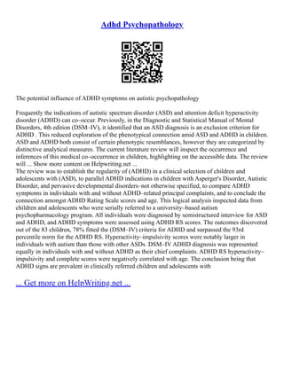 Adhd Psychopathology
The potential influence of ADHD symptoms on autistic psychopathology
Frequently the indications of autistic spectrum disorder (ASD) and attention deficit hyperactivity
disorder (ADHD) can co–occur. Previously, in the Diagnostic and Statistical Manual of Mental
Disorders, 4th edition (DSM–IV), it identified that an ASD diagnosis is an exclusion criterion for
ADHD . This reduced exploration of the phenotypical connection amid ASD and ADHD in children.
ASD and ADHD both consist of certain phenotypic resemblances, however they are categorized by
distinctive analytical measures. The current literature review will inspect the occurrence and
inferences of this medical co–occurrence in children, highlighting on the accessible data. The review
will ... Show more content on Helpwriting.net ...
The review was to establish the regularity of (ADHD) in a clinical selection of children and
adolescents with (ASD), to parallel ADHD indications in children with Asperger's Disorder, Autistic
Disorder, and pervasive developmental disorders–not otherwise specified, to compare ADHD
symptoms in individuals with and without ADHD–related principal complaints, and to conclude the
connection amongst ADHD Rating Scale scores and age. This logical analysis inspected data from
children and adolescents who were serially referred to a university–based autism
psychopharmacology program. All individuals were diagnosed by semistructured interview for ASD
and ADHD, and ADHD symptoms were assessed using ADHD RS scores. The outcomes discovered
out of the 83 children, 78% fitted the (DSM–IV) criteria for ADHD and surpassed the 93rd
percentile norm for the ADHD RS. Hyperactivity–impulsivity scores were notably larger in
individuals with autism than those with other ASDs. DSM–IV ADHD diagnosis was represented
equally in individuals with and without ADHD as their chief complaints. ADHD RS hyperactivity–
impulsivity and complete scores were negatively correlated with age. The conclusion being that
ADHD signs are prevalent in clinically referred children and adolescents with
... Get more on HelpWriting.net ...
 