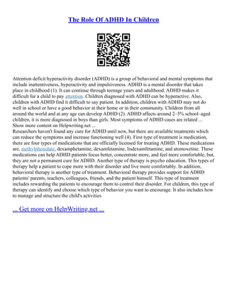 The Role Of ADHD In Children
Attention deficit hyperactivity disorder (ADHD) is a group of behavioral and mental symptoms that
include inattentiveness, hyperactivity and impulsiveness. ADHD is a mental disorder that takes
place in childhood (1). It can continue through teenage years and adulthood. ADHD makes it
difficult for a child to pay attention. Children diagnosed with ADHD can be hyperactive. Also,
children with ADHD find it difficult to say patient. In addition, children with ADHD may not do
well in school or have a good behavior at their home or in their community. Children from all
around the world and at any age can develop ADHD (2). ADHD affects around 2–5% school–aged
children, it is more diagnosed in boys than girls. Most symptoms of ADHD cases are related ...
Show more content on Helpwriting.net ...
Researchers haven't found any cure for ADHD until now, but there are available treatments which
can reduce the symptoms and increase functioning well (4). First type of treatment is medication,
there are four types of medications that are officially licensed for treating ADHD. These medications
are, methylphenidate, dexamphetamine, dexamfetamine, lisdexamfetamine, and atomoxetine. These
medications can help ADHD patients focus better, concentrate more, and feel more comfortable, but,
they are not a permanent cure for ADHD. Another type of therapy is psycho education. This types of
therapy help a patient to cope more with their disorder and live more comfortably. In addition,
behavioral therapy is another type of treatment. Behavioral therapy provides support for ADHD
patients' parents, teachers, colleagues, friends, and the patient himself. This type of treatment
includes rewarding the patients to encourage them to control their disorder. For children, this type of
therapy can identify and choose which type of behavior you want to encourage. It also includes how
to manage and structure the child's activities
... Get more on HelpWriting.net ...
 