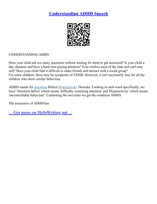 Understanding ADHD Speech
UNDERSTANDING ADHD
Does your child ask too many questions without waiting for them to get answered? Is your child a
day–dreamer and have a hard time paying attention? Is he restless most of the time and can't stay
still? Does your child find it difficult to make friends and interact with a social group?
For some children, these may be symptoms of ADHD. However, it isn't necessarily true for all the
children who show similar behaviour.
ADHD stands for Attention Deficit Hyperactivity Disorder. Looking at each word specifically, we
have 'Attention deficit' which means 'difficulty sustaining attention' and 'Hyperactivity' which means
'uncontrollable behaviour'. Combining the two traits we get the condition ADHD.
The awareness of ADHD has
... Get more on HelpWriting.net ...
 