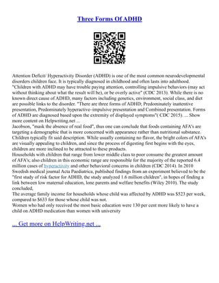 Three Forms Of ADHD
Attention Deficit/ Hyperactivity Disorder (ADHD) is one of the most common neurodevelopmental
disorders children face. It is typically diagnosed in childhood and often lasts into adulthood.
"Children with ADHD may have trouble paying attention, controlling impulsive behaviors (may act
without thinking about what the result will be), or be overly active" (CDC 2013). While there is no
known direct cause of ADHD, many factors including genetics, environment, social class, and diet
are possible links to the disorder. "There are three forms of ADHD; Predominately inattentive
presentation, Predominately hyperactive–impulsive presentation and Combined presentation. Forms
of ADHD are diagnosed based upon the extremity of displayed symptoms"( CDC 2015). ... Show
more content on Helpwriting.net ...
Jacobson, "mask the absence of real food", thus one can conclude that foods containing AFA's are
targeting a demographic that is more concerned with appearance rather than nutritional substance.
Children typically fit said description. While usually containing no flavor, the bright colors of AFA's
are visually appealing to children, and since the process of digesting first begins with the eyes,
children are more inclined to be attracted to these products.
Households with children that range from lower middle class to poor consume the greatest amount
of AFA's; also children in this economic range are responsible for the majority of the reported 6.4
million cases of hyperactivity and other behavioral concerns in children (CDC 2014). In 2010
Swedish medical journal Acta Paediatrica, published findings from an experiment believed to be the
"first study of risk factor for ADHD, the study analyzed 1.6 million children", in hopes of finding a
link between low maternal education, lone parents and welfare benefits (Wiley 2010). The study
concluded,
The average family income for households whose child was affected by ADHD was $523 per week,
compared to $633 for those whose child was not.
Women who had only received the most basic education were 130 per cent more likely to have a
child on ADHD medication than women with university
... Get more on HelpWriting.net ...
 