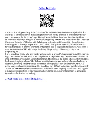Adhd In Girls
Attention deficit hyperactivity disorder is one of the most common disorders among children. It is
classified as a mental disorder that causes problems with paying attention or controlling behavior
that is not suitable for the person's age. Through research I have found that there is a significant
difference between boys and girls in adolescence regarding ADHD. The first source is title Observed
Classroom Behavior of Children with Relationship to Gender and Comorbidity. Something this
study suggests is that boys display more outer conduct than girls do. Boys appear to act out more
through high levels of energy, squirming, or being too loud in inappropriate situations. Girls seem to
show symptoms of ADHD with things like losing things, being ... Show more content on
Helpwriting.net ...
It was found that frontal lobe gray matter volume peaks at around 9.5 years in girls and 10.5 years in
boys. The caudate nucleus peaks at 10.5 in girls and at 14 years in boys. By adulthood, a number of
areas of the brain are larger in women than in men. This includes the frontal lobes and hippocampus.
Early neuroimaging studies of ADHD have identified extensive cortical and subcortical volumetric
decreases, including hindered cortical maturation, among school–aged children with ADHD. A
recent analysis of neuroimaging in ADHD found that only 20% of participants were female and only
50% of the ADHD samples included females. More recent brain mapping studies of ADHD suggest
a more understated pattern of neuroanatomical differences among girls that appears to correspond
the earlier reduction in externalizing
... Get more on HelpWriting.net ...
 