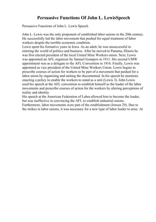 Persuasive Functions Of John L. LewisSpeech
Persuasive Functions of John L. Lewis Speech
John L. Lewis was the only proponent of established labor unions in the 20th century.
He successfully led the labor movement that pushed for equal treatment of labor
workers despite the terrible economic condition.
Lewis spent his formative years in Iowa. As an adult, he was unsuccessful in
entering the world of politics and business. After he moved to Panama, Illinois he
was first elected president of the local United Mine Workers union. Next, Lewis
was appointed an AFL organizer by Samuel Gompers in 1911. His second UMW
appointment was as a delegate to the AFL Convention in 1916. Finally, Lewis was
appointed as vice president of the United Mine Workers Union. Lewis begins to
prescribe courses of action for workers to be part of a movement that pushed for a
labor union by organizing and uniting the discontented. In his speech he mentions
enacting a policy to enable the workers to stand as a unit (Lewis 3). John Lewis
used his speech at the AFL convention to establish himself as the leader of the labor
movements and prescribe courses of action for the workers by altering perceptions of
reality and identity.
His speech at the American Federation of Labor allowed him to become the leader,
but was ineffective in convincing the AFL to establish industrial unions.
Furthermore, labor movements were part of the establishment (Jensen 29). Due to
the strikes in labor unions, it was necessary for a new type of labor leader to arise. At
 