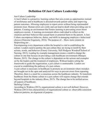 Definition Of Just Culture Leadership
Just Culture Leadership
A Just Culture is a proactive, learning culture that sees events as opportunities instead
of misfortunes and in healthcare is directed towards patient safety and improving
patient outcomes. Allowing employees to report errors without being reprimanded
promotes trust. Human errors are costly and can lead to death when providing care to
patients. Creating an environment that fosters learning in preventing errors boost
employees morale. A learning environment allows individual to reflect on the
situation and their behavior that caused harm or potential harm to the patient. A Just
Culture encompasses behavior, duties, and skills in managing employee s behavioral
choices (Outcome Engenuity, 2016). The purpose of... Show more content on
Helpwriting.net ...
Encompassing every department within the hospital is vital to establishing the
culture. Leaders need to portray the just culture they are trying to instill by their
actions, words, and behavior (Emory University, Nell Hodgson Woodruff School of
Nursing, 2013). Leading by example management creates a mold to change the
culture to one that focuses on providing a safe healthcare environment (Marquis
Huston, 2015). The change to the culture is dependent on the actions and examples
set by the leaders and the treatment of employees. Without leaders setting the
framework to guide the organization, a just culture is unattainable. Leaders are
crucial to establishing the pathway of a just culture.
A just culture is necessary in healthcare to promote an environment where mistakes
are brought out in the open and analyzed for ways to prevent errors from repeating.
Therefore, there is a need for a consensus across the healthcare industry. To transform
healthcare from the blame culture to a just culture will require change that extends
beyond hospitals to the industry (Ross, 2015). The change has to be unified across
all aspects of healthcare.
Defining Culture
According to Watkins (2013), organizational culture is not well defined. However,
Watkins (2013) lists characteristics of organizational culture as: observable consistent
behavior patterns, an alignment of purpose
 