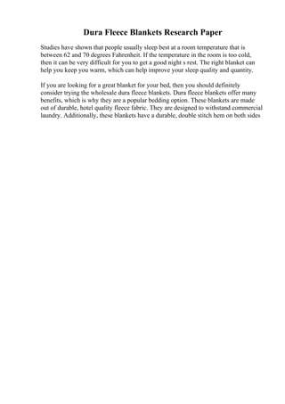 Dura Fleece Blankets Research Paper
Studies have shown that people usually sleep best at a room temperature that is
between 62 and 70 degrees Fahrenheit. If the temperature in the room is too cold,
then it can be very difficult for you to get a good night s rest. The right blanket can
help you keep you warm, which can help improve your sleep quality and quantity.
If you are looking for a great blanket for your bed, then you should definitely
consider trying the wholesale dura fleece blankets. Dura fleece blankets offer many
benefits, which is why they are a popular bedding option. These blankets are made
out of durable, hotel quality fleece fabric. They are designed to withstand commercial
laundry. Additionally, these blankets have a durable, double stitch hem on both sides
 
