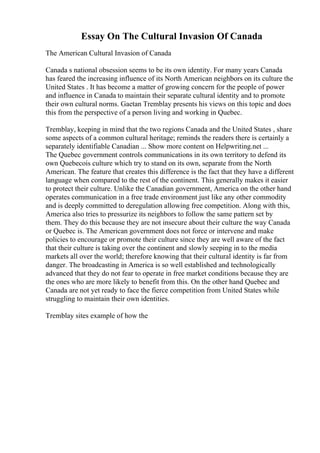 Essay On The Cultural Invasion Of Canada
The American Cultural Invasion of Canada
Canada s national obsession seems to be its own identity. For many years Canada
has feared the increasing influence of its North American neighbors on its culture the
United States . It has become a matter of growing concern for the people of power
and influence in Canada to maintain their separate cultural identity and to promote
their own cultural norms. Gaetan Tremblay presents his views on this topic and does
this from the perspective of a person living and working in Quebec.
Tremblay, keeping in mind that the two regions Canada and the United States , share
some aspects of a common cultural heritage; reminds the readers there is certainly a
separately identifiable Canadian ... Show more content on Helpwriting.net ...
The Quebec government controls communications in its own territory to defend its
own Quebecois culture which try to stand on its own, separate from the North
American. The feature that creates this difference is the fact that they have a different
language when compared to the rest of the continent. This generally makes it easier
to protect their culture. Unlike the Canadian government, America on the other hand
operates communication in a free trade environment just like any other commodity
and is deeply committed to deregulation allowing free competition. Along with this,
America also tries to pressurize its neighbors to follow the same pattern set by
them. They do this because they are not insecure about their culture the way Canada
or Quebec is. The American government does not force or intervene and make
policies to encourage or promote their culture since they are well aware of the fact
that their culture is taking over the continent and slowly seeping in to the media
markets all over the world; therefore knowing that their cultural identity is far from
danger. The broadcasting in America is so well established and technologically
advanced that they do not fear to operate in free market conditions because they are
the ones who are more likely to benefit from this. On the other hand Quebec and
Canada are not yet ready to face the fierce competition from United States while
struggling to maintain their own identities.
Tremblay sites example of how the
 