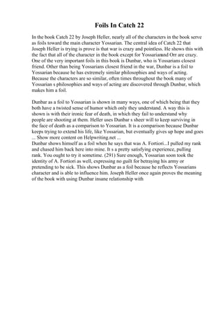 Foils In Catch 22
In the book Catch 22 by Joseph Heller, nearly all of the characters in the book serve
as foils toward the main character Yossarian. The central idea of Catch 22 that
Joseph Heller is trying is prove is that war is crazy and pointless. He shows this with
the fact that all of the character in the book except for Yossarianand Orr are crazy.
One of the very important foils in this book is Dunbar, who is Yossarians closest
friend. Other than being Yossarians closest friend in the war, Dunbar is a foil to
Yossarian because he has extremely similar philosophies and ways of acting.
Because the characters are so similar, often times throughout the book many of
Yossarian s philosophies and ways of acting are discovered through Dunbar, which
makes him a foil.
Dunbar as a foil to Yossarian is shown in many ways, one of which being that they
both have a twisted sense of humor which only they understand. A way this is
shown is with their ironic fear of death, in which they fail to understand why
people are shooting at them. Heller uses Dunbar s sheer will to keep surviving in
the face of death as a comparison to Yossarian. It is a comparison because Dunbar
keeps trying to extend his life, like Yossarian, but eventually gives up hope and goes
... Show more content on Helpwriting.net ...
Dunbar shows himself as a foil when he says that was A. Fortiori...I pulled my rank
and chased him back here into mine. It s a pretty satisfying experience, pulling
rank. You ought to try it sometime. (291) Sure enough, Yossarian soon took the
identity of A. Fortiori as well, expressing no guilt for betraying his army or
pretending to be sick. This shows Dunbar as a foil because he reflects Yossarians
character and is able to influence him. Joseph Heller once again proves the meaning
of the book with using Dunbar insane relationship with
 