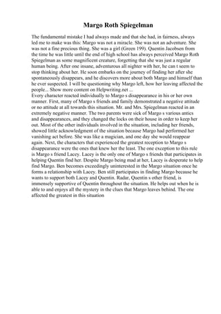 Margo Roth Spiegelman
The fundamental mistake I had always made and that she had, in fairness, always
led me to make was this: Margo was not a miracle. She was not an adventure. She
was not a fine precious thing. She was a girl (Green 199). Quentin Jacobsen from
the time he was little until the end of high school has always perceived Margo Roth
Spiegelman as some magnificent creature, forgetting that she was just a regular
human being. After one insane, adventurous all nighter with her, he can t seem to
stop thinking about her. He soon embarks on the journey of finding her after she
spontaneously disappears, and he discovers more about both Margo and himself than
he ever suspected. I will be questioning why Margo left, how her leaving affected the
people... Show more content on Helpwriting.net ...
Every character reacted individually to Margo s disappearance in his or her own
manner. First, many of Margo s friends and family demonstrated a negative attitude
or no attitude at all towards this situation. Mr. and Mrs. Spiegelman reacted in an
extremely negative manner. The two parents were sick of Margo s various antics
and disappearances, and they changed the locks on their house in order to keep her
out. Most of the other individuals involved in the situation, including her friends,
showed little acknowledgment of the situation because Margo had performed her
vanishing act before. She was like a magician, and one day she would reappear
again. Next, the characters that experienced the greatest reception to Margo s
disappearance were the ones that knew her the least. The one exception to this rule
is Margo s friend Lacey. Lacey is the only one of Margo s friends that participates in
helping Quentin find her. Despite Margo being mad at her, Lacey is desperate to help
find Margo. Ben becomes exceedingly uninterested in the Margo situation once he
forms a relationship with Lacey. Ben still participates in finding Margo because he
wants to support both Lacey and Quentin. Radar, Quentin s other friend, is
immensely supportive of Quentin throughout the situation. He helps out when he is
able to and enjoys all the mystery in the clues that Margo leaves behind. The one
affected the greatest in this situation
 
