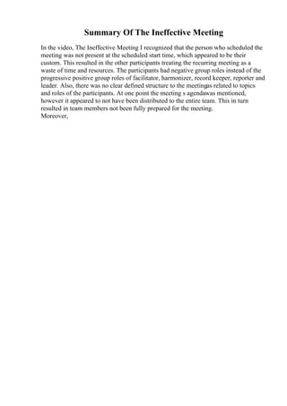 Summary Of The Ineffective Meeting
In the video, The Ineffective Meeting I recognized that the person who scheduled the
meeting was not present at the scheduled start time, which appeared to be their
custom. This resulted in the other participants treating the recurring meeting as a
waste of time and resources. The participants had negative group roles instead of the
progressive positive group roles of facilitator, harmonizer, record keeper, reporter and
leader. Also, there was no clear defined structure to the meetingas related to topics
and roles of the participants. At one point the meeting s agendawas mentioned,
however it appeared to not have been distributed to the entire team. This in turn
resulted in team members not been fully prepared for the meeting.
Moreover,
 