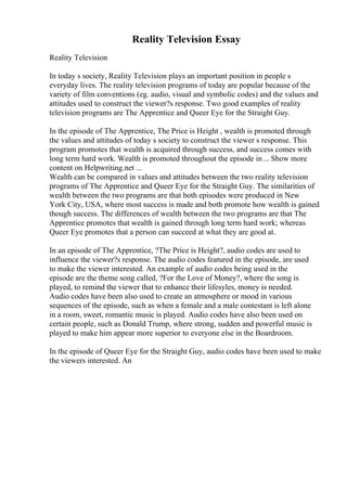 Reality Television Essay
Reality Television
In today s society, Reality Television plays an important position in people s
everyday lives. The reality television programs of today are popular because of the
variety of film conventions (eg. audio, visual and symbolic codes) and the values and
attitudes used to construct the viewer?s response. Two good examples of reality
television programs are The Apprentice and Queer Eye for the Straight Guy.
In the episode of The Apprentice, The Price is Height , wealth is promoted through
the values and attitudes of today s society to construct the viewer s response. This
program promotes that wealth is acquired through success, and success comes with
long term hard work. Wealth is promoted throughout the episode in... Show more
content on Helpwriting.net ...
Wealth can be compared in values and attitudes between the two reality television
programs of The Apprentice and Queer Eye for the Straight Guy. The similarities of
wealth between the two programs are that both episodes were produced in New
York City, USA, where most success is made and both promote how wealth is gained
though success. The differences of wealth between the two programs are that The
Apprentice promotes that wealth is gained through long term hard work; whereas
Queer Eye promotes that a person can succeed at what they are good at.
In an episode of The Apprentice, ?The Price is Height?, audio codes are used to
influence the viewer?s response. The audio codes featured in the episode, are used
to make the viewer interested. An example of audio codes being used in the
episode are the theme song called, ?For the Love of Money?, where the song is
played, to remind the viewer that to enhance their lifesyles, money is needed.
Audio codes have been also used to create an atmosphere or mood in various
sequences of the episode, such as when a female and a male contestant is left alone
in a room, sweet, romantic music is played. Audio codes have also been used on
certain people, such as Donald Trump, where strong, sudden and powerful music is
played to make him appear more superior to everyone else in the Boardroom.
In the episode of Queer Eye for the Straight Guy, audio codes have been used to make
the viewers interested. An
 