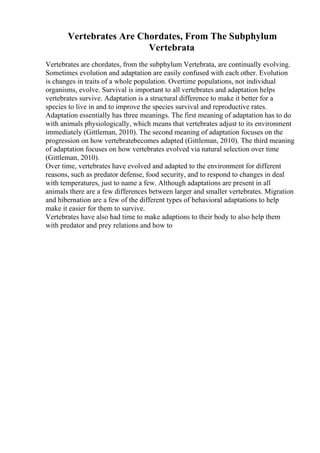Vertebrates Are Chordates, From The Subphylum
Vertebrata
Vertebrates are chordates, from the subphylum Vertebrata, are continually evolving.
Sometimes evolution and adaptation are easily confused with each other. Evolution
is changes in traits of a whole population. Overtime populations, not individual
organisms, evolve. Survival is important to all vertebrates and adaptation helps
vertebrates survive. Adaptation is a structural difference to make it better for a
species to live in and to improve the species survival and reproductive rates.
Adaptation essentially has three meanings. The first meaning of adaptation has to do
with animals physiologically, which means that vertebrates adjust to its environment
immediately (Gittleman, 2010). The second meaning of adaptation focuses on the
progression on how vertebratebecomes adapted (Gittleman, 2010). The third meaning
of adaptation focuses on how vertebrates evolved via natural selection over time
(Gittleman, 2010).
Over time, vertebrates have evolved and adapted to the environment for different
reasons, such as predator defense, food security, and to respond to changes in deal
with temperatures, just to name a few. Although adaptations are present in all
animals there are a few differences between larger and smaller vertebrates. Migration
and hibernation are a few of the different types of behavioral adaptations to help
make it easier for them to survive.
Vertebrates have also had time to make adaptions to their body to also help them
with predator and prey relations and how to
 