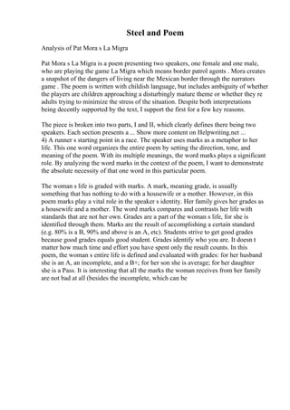 Steel and Poem
Analysis of Pat Mora s La Migra
Pat Mora s La Migra is a poem presenting two speakers, one female and one male,
who are playing the game La Migra which means border patrol agents . Mora creates
a snapshot of the dangers of living near the Mexican border through the narrators
game . The poem is written with childish language, but includes ambiguity of whether
the players are children approaching a disturbingly mature theme or whether they re
adults trying to minimize the stress of the situation. Despite both interpretations
being decently supported by the text, I support the first for a few key reasons.
The piece is broken into two parts, I and II, which clearly defines there being two
speakers. Each section presents a ... Show more content on Helpwriting.net ...
4) A runner s starting point in a race. The speaker uses marks as a metaphor to her
life. This one word organizes the entire poem by setting the direction, tone, and
meaning of the poem. With its multiple meanings, the word marks plays a significant
role. By analyzing the word marks in the context of the poem, I want to demonstrate
the absolute necessity of that one word in this particular poem.
The woman s life is graded with marks. A mark, meaning grade, is usually
something that has nothing to do with a housewife or a mother. However, in this
poem marks play a vital role in the speaker s identity. Her family gives her grades as
a housewife and a mother. The word marks compares and contrasts her life with
standards that are not her own. Grades are a part of the woman s life, for she is
identified through them. Marks are the result of accomplishing a certain standard
(e.g. 80% is a B, 90% and above is an A, etc). Students strive to get good grades
because good grades equals good student. Grades identify who you are. It doesn t
matter how much time and effort you have spent only the result counts. In this
poem, the woman s entire life is defined and evaluated with grades: for her husband
she is an A, an incomplete, and a B+; for her son she is average; for her daughter
she is a Pass. It is interesting that all the marks the woman receives from her family
are not bad at all (besides the incomplete, which can be
 