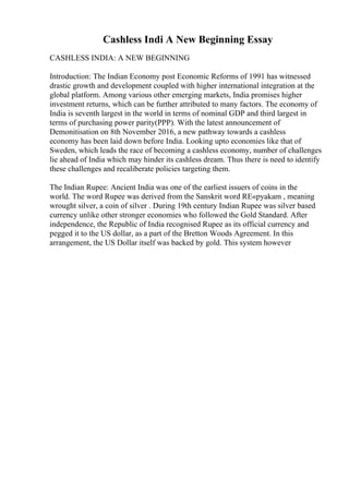 Cashless Indi A New Beginning Essay
CASHLESS INDIA: A NEW BEGINNING
Introduction: The Indian Economy post Economic Reforms of 1991 has witnessed
drastic growth and development coupled with higher international integration at the
global platform. Among various other emerging markets, India promises higher
investment returns, which can be further attributed to many factors. The economy of
India is seventh largest in the world in terms of nominal GDP and third largest in
terms of purchasing power parity(PPP). With the latest announcement of
Demonitisation on 8th November 2016, a new pathway towards a cashless
economy has been laid down before India. Looking upto economies like that of
Sweden, which leads the race of becoming a cashless economy, number of challenges
lie ahead of India which may hinder its cashless dream. Thus there is need to identify
these challenges and recaliberate policies targeting them.
The Indian Rupee: Ancient India was one of the earliest issuers of coins in the
world. The word Rupee was derived from the Sanskrit word RЕ«pyakam , meaning
wrought silver, a coin of silver . During 19th century Indian Rupee was silver based
currency unlike other stronger economies who followed the Gold Standard. After
independence, the Republic of India recognised Rupee as its official currency and
pegged it to the US dollar, as a part of the Bretton Woods Agreement. In this
arrangement, the US Dollar itself was backed by gold. This system however
 