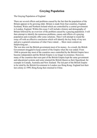 Greying Population
The Graying Population of England
There are several effects and problems caused by the fact that the population of the
Britain appears to be growing older. Britain is made from four countries, England,
Scotland, Wales and Northern Ireland which are controlled by a central government
in London, England. Within this essay I will include a history and demography of
Britain followed by an overview of the problem caused by a graying population. I will
then attempt to identify the numerous problems, causes and effects of a graying
population and eventually offer some solutions. Then I will attempt to round the
essay off with an effective conclusion which will identify the key body of my text
and give a general consensus of what I have stated. ... Show more content on
Helpwriting.net ...
The war also cost the British government most of its money. As a result, the British
Government struggled to keep control of the Empire when the war ended. From
1948 to present day most of the countries once controlled by the British Empire have
become independent and the British Empire is no longer in existence. However,
many of the countries that were part of the British Empire kept the same government
and educational systems and some retained the British Queen as their figurehead, for
example in Canada, Australia and New Zealand. The last part of the British Empire
to be ruled by the British Government in London was Hong Kong. England lost their
last colony in 1999, Hong Kong then returned to China
 