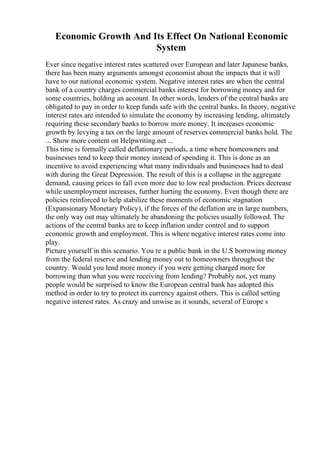 Economic Growth And Its Effect On National Economic
System
Ever since negative interest rates scattered over European and later Japanese banks,
there has been many arguments amongst economist about the impacts that it will
have to our national economic system. Negative interest rates are when the central
bank of a country charges commercial banks interest for borrowing money and for
some countries, holding an account. In other words, lenders of the central banks are
obligated to pay in order to keep funds safe with the central banks. In theory, negative
interest rates are intended to simulate the economy by increasing lending, ultimately
requiring these secondary banks to borrow more money. It increases economic
growth by levying a tax on the large amount of reserves commercial banks hold. The
... Show more content on Helpwriting.net ...
This time is formally called deflationary periods, a time where homeowners and
businesses tend to keep their money instead of spending it. This is done as an
incentive to avoid experiencing what many individuals and businesses had to deal
with during the Great Depression. The result of this is a collapse in the aggregate
demand, causing prices to fall even more due to low real production. Prices decrease
while unemployment increases, further hurting the economy. Even though there are
policies reinforced to help stabilize these moments of economic stagnation
(Expansionary Monetary Policy), if the forces of the deflation are in large numbers,
the only way out may ultimately be abandoning the policies usually followed. The
actions of the central banks are to keep inflation under control and to support
economic growth and employment. This is where negative interest rates come into
play.
Picture yourself in this scenario. You re a public bank in the U.S borrowing money
from the federal reserve and lending money out to homeowners throughout the
country. Would you lend more money if you were getting charged more for
borrowing than what you were receiving from lending? Probably not, yet many
people would be surprised to know the European central bank has adopted this
method in order to try to protect its currency against others. This is called setting
negative interest rates. As crazy and unwise as it sounds, several of Europe s
 