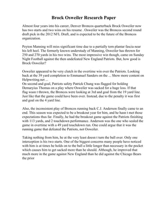 Brock Osweiler Research Paper
Almost four years into his career, Denver Broncos quarterback Brock Osweiler now
has two starts and two wins on his resume . Osweiler was the Broncos second round
draft pick in the 2012 NFL Draft, and is expected to be the future of the Broncos
organization.
Peyton Manning will miss significant time due to a partially torn plantar fascia near
his left heel. The formerly known understudy of Manning, Osweiler has thrown for
250 and 270 yards in his two wins. The most impressive win though, came on Sunday
Night Football against the then undefeated New England Patriots. But, how good is
Brock Osweiler?
Osweiler appeared to be very clutch in the overtime win over the Patriots. Looking
back at the 39 yard completion to Emmanuel Sanders on the ... Show more content on
Helpwriting.net ...
On second and goal, Patriots safety Patrick Chung was flagged for holding
Demaryius Thomas on a play where Osweiler was sacked for a huge loss. If that
flag wasn t thrown, the Broncos were looking at 3rd and goal from the 19 yard line.
Just like that the game could have been over. Instead, due to the penalty it was first
and goal on the 4 yard line.
Also, the inconsistent play of Broncos running back C.J. Anderson finally came to an
end. This season was expected to be a breakout year for him, and he hasn t met those
expectations thus far. Finally, he had the breakout game against the Patriots finishing
with 113 yards, and 2 touchdown performance. Anderson was the one who sealed the
game in overtime with a 49 yard touchdown run. One could argue that it was the
running game that defeated the Patriots, not Osweiler.
Taking nothing from him, he at the very least doesn t turn the ball over. Only one
interception is his two starts. One of the biggest concerns many people have noticed
with him is at times he holds on to the ball a little longer than necessary in the pocket
which causes him to get sacked more than he should. Although, he improved that
much more in the game against New England than he did against the Chicago Bears
the prior
 