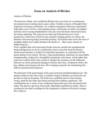 Essay on Analysis of Birches
Analysis of Birches
The discursive blank verse meditation Birches does not center on a continuously
encountered and revealing nature scene; rather, it builds a mosaic of thoughts from
fragments of memory and fantasy. Its vividness and genial, bittersweet speculation
help make it one of Frost s most popular poems, and because its shifts of metaphor
and tone invite varying interpretation it has also received much critical discussion,
not always admiring. The poem moves back and forth between two visual
perspectives: birch trees as bent by boys playful swinging and by ice storms, the
thematic interweaving being somewhat puzzling. The birches bent across the lines of
straighter darker trees subtly introduce the theme of ... Show more content on
Helpwriting.net ...
Frost s speaker then self consciously breaks from his realistic but metaphorically
fantasied digression to say he would prefer to have some boy bend the birches,
which action becomes a symbol for controlled experience, as contrasted with the
genial fatality of ice storms. The boy s fancied playfulness substitutes for unavailable
companionship, making for a thoughtful communion with nature, which rather than
teach him wisdom allows him to learn it. Despite the insistence on the difference
between ice storms permanent damage to birches and a boy s temporary effects, the
boy subdues and conquers the trees. His swinging is practice for maintaining life s
difficult and precarious balances.
The third part of the poem begins with a more personal and philosophical tone. The
speaker claims to have been such a youthful swinger of birches, an activity he can
go back to only by dreaming. The birch trees, probably both ice bent and boy
swung, stand for the order and control missing from ordinary experience. The
considerations he is weary of are conflicting claims that leave him disoriented and
stung. The desire to get away from earth, importantly qualified by awhile, shows a
yearning for the ideal or perhaps for the imaginative isolation of the birch swinger.
His I d like to
 