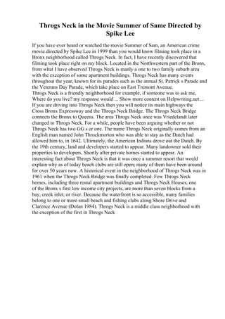 Throgs Neck in the Movie Summer of Same Directed by
Spike Lee
If you have ever heard or watched the movie Summer of Sam, an American crime
movie directed by Spike Lee in 1999 than you would know filming took place in a
Bronx neighborhood called Throgs Neck. In fact, I have recently discovered that
filming took place right on my block. Located in the Northwestern part of the Bronx,
from what I have observed Throgs Neck is manly a one to two family suburb area
with the exception of some apartment buildings. Throgs Neck has many events
throughout the year, known for its parades such as the annual St. Patrick s Parade and
the Veterans Day Parade, which take place on East Tremont Avenue.
Throgs Neck is a friendly neighborhood for example, if someone was to ask me,
Where do you live? my response would ... Show more content on Helpwriting.net ...
If you are driving into Throgs Neck then you will notice its main highways the
Cross Bronx Expressway and the Throgs Neck Bridge. The Throgs Neck Bridge
connects the Bronx to Queens. The area Throgs Neck once was Vriedelandt later
changed to Throgs Neck. For a while, people have been arguing whether or not
Throgs Neck has two GG s or one. The name Throgs Neck originally comes from an
English man named John Throckmorton who was able to stay as the Dutch had
allowed him to, in 1642. Ultimately, the American Indians drove out the Dutch. By
the 19th century, land and developers started to appear. Many landowner sold their
properties to developers. Shortly after private homes started to appear. An
interesting fact about Throgs Neck is that it was once a summer resort that would
explain why as of today beach clubs are still open; many of them have been around
for over 50 years now. A historical event in the neighborhood of Throgs Neck was in
1961 when the Throgs Neck Bridge was finally completed. Few Throgs Neck
homes, including three rental apartment buildings and Throgs Neck Houses, one
of the Bronx s first low income city projects, are more than seven blocks from a
bay, creek inlet, or river. Because the waterfront is so accessible, many families
belong to one or more small beach and fishing clubs along Shore Drive and
Clarence Avenue (Dolan 1984). Throgs Neck is a middle class neighborhood with
the exception of the first in Throgs Neck
 