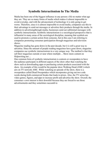 Symbolic Interactionism In The Media
Media has been one of the biggest influence in any person s life no matter what age
they are. They are so many forms of media which makes it almost impossible to
avoid everyday, and with the advancement of technology it is only going to get
worse. Therefore, since it is almost impossible to avoid media, companies use this to
their advantage to send out messages or advertise their products through the media. In
addition to advertisingthrough media, businesses send out subliminal messages with
symbolic interactionism. Symbolic interactionism is a sociological perspective that is
influential in many areas of the sociological discipline, meaning that symbols are
used to promote a certain action from someone, but in this case I am referring to
companies promoting consumer participation through magazines and television
shows.
Magazine reading has gone down in the past decade, but it is still a great way to
advertise. Since the amount of people reading magazines have gone down, magazine
companies use symbolic interactionism in a very unique way. The method is that they
sell their magazines outside or near where multiple ... Show more content on
Helpwriting.net ...
One common form of symbolic interactionism is contests or sweepstakes to have
the audience participate in different aspects of the show other than watching the
show such as downloading apps or purchasing certain products associated with the
show. An example of this would be the popular show Walking Dead (AMC) which
airs on TV network AMC. While watching an episode of the show, there is a
sweepstakes called Dead Sweepstakes which incorporates giving out two code
words during both commercial breaks that leads to prizes. Also, the TV series has
video games, figures, and apps to increase profit and advertise the show. Overall, the
consumer s own interest is their downfall because they are forced to see those
advertisements and they sometimes succumb to
 