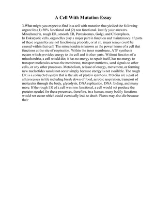 A Cell With Mutation Essay
3.What might you expect to find in a cell with mutation that yielded the following
organelles (1) 50% functional and (2) non functional. Justify your answers.
Mitochondria, rough ER, smooth ER, Peroxisomes, Golgi, and Chloroplasts.
In Eukaryotic cells, organelles play a major part in function and maintenance. If parts
of these organelles are not functioning properly, or at all, major issues could be
caused within that cell. The mitochondria is known as the power house of a cell that
functions at the site of respiration. Within the inner membrane, ATP synthesis
occurs which provides energy to the cell and it other parts. Without function of a
mitochondria, a cell would die; it has no energy to repair itself, has no energy to
transport molecules across the membrane, transport nutrients, send signals to other
cells, or any other processes. Metabolism, release of energy, movement, or forming
new nucleotides would not occur simply because energy is not available. The rough
ER is a connected system that is the site of protein synthesis. Proteins are a part of
all processes in life including break down of food, aerobic respiration, transport of
molecules through the body, glycolysis, DNA replication, DNA folding, and many
more. If the rough ER of a cell was non functional, a cell would not produce the
proteins needed for these processes, therefore, in a human, many bodily functions
would not occur which could eventually lead to death. Plants may also die because
their
 