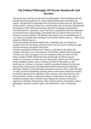 The Political Philosophy Of Niccolo Machiavelli And
Socrates
Among the most well known and notorious philosophers, Niccolo Machiavelli and
Socrates laid the groundwork for western political philosophy and modern day
politics. Though both lived through times of political transition and war, the fragility
of their politics, violence of their wars, and the leaders they lived under influenced the
development of their differing ideologies about the governing of principalities.
From Machiavelli s experience, came, The Prince, a guidebook about the importance
of self preservation when leading a principality that was gifted to then governor of
Florence Lorenzo de Medici. The primary ideas shared, rely on committing acts of
evil if they are justified with reasoning. From Socrates lifetime came an ... Show more
content on Helpwriting.net ...
If Socrates had operated under Machiavelli s leadership style, he would have
escaped with Crito and chosen self preservation and survival over making the right
decision and being executed for his actions
Another requirement of Machiavelli s Prince is a faГ§ade for the public that
complies with their every want and need. To the Prince, Machiavelli directed that
everyone sees what you appear to be, few experience what you really are (The
Prince, Chapter XVIII). Behind the mask and faГ§ade, the Prince must do
whatever is necessary to remain in power and benefit oneself, even if that means
doing something morally wrong. Creating a faГ§ade for the public eye and
deceiving one s citizens, to Socrates, would be considered immoral as it does not
promote the common good, but helps hide the Prince advancing his individual
ideologies. Morality is the philosophical distinction between what is right and what
is wrong. In terms of leadership, Socrates believes that leaders should use morality
to make the right decisions regardless of the outcome, as the moral decision will
always benefit a society as opposed to risking a wrong choice. Socrates idea of
morality and doing what is morally correct despite the outcome is absolutely
opposite to a faГ§ade of benevolence. Due to this promotion of deception within a
principality, Socrates would not agree with Machiavelli s style of leadership.
In
 