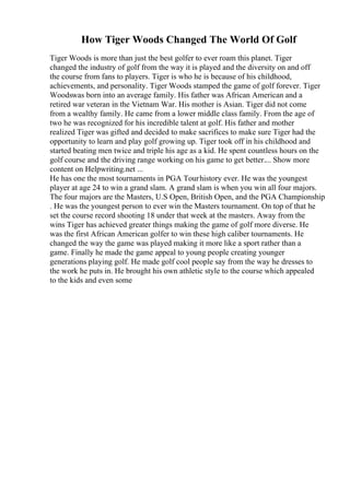 How Tiger Woods Changed The World Of Golf
Tiger Woods is more than just the best golfer to ever roam this planet. Tiger
changed the industry of golf from the way it is played and the diversity on and off
the course from fans to players. Tiger is who he is because of his childhood,
achievements, and personality. Tiger Woods stamped the game of golf forever. Tiger
Woodswas born into an average family. His father was African American and a
retired war veteran in the Vietnam War. His mother is Asian. Tiger did not come
from a wealthy family. He came from a lower middle class family. From the age of
two he was recognized for his incredible talent at golf. His father and mother
realized Tiger was gifted and decided to make sacrifices to make sure Tiger had the
opportunity to learn and play golf growing up. Tiger took off in his childhood and
started beating men twice and triple his age as a kid. He spent countless hours on the
golf course and the driving range working on his game to get better.... Show more
content on Helpwriting.net ...
He has one the most tournaments in PGA Tourhistory ever. He was the youngest
player at age 24 to win a grand slam. A grand slam is when you win all four majors.
The four majors are the Masters, U.S Open, British Open, and the PGA Championship
. He was the youngest person to ever win the Masters tournament. On top of that he
set the course record shooting 18 under that week at the masters. Away from the
wins Tiger has achieved greater things making the game of golf more diverse. He
was the first African American golfer to win these high caliber tournaments. He
changed the way the game was played making it more like a sport rather than a
game. Finally he made the game appeal to young people creating younger
generations playing golf. He made golf cool people say from the way he dresses to
the work he puts in. He brought his own athletic style to the course which appealed
to the kids and even some
 