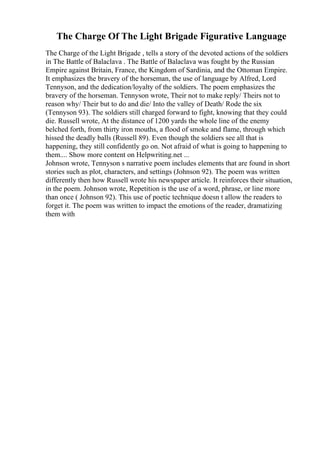 The Charge Of The Light Brigade Figurative Language
The Charge of the Light Brigade , tells a story of the devoted actions of the soldiers
in The Battle of Balaclava . The Battle of Balaclava was fought by the Russian
Empire against Britain, France, the Kingdom of Sardinia, and the Ottoman Empire.
It emphasizes the bravery of the horseman, the use of language by Alfred, Lord
Tennyson, and the dedication/loyalty of the soldiers. The poem emphasizes the
bravery of the horseman. Tennyson wrote, Their not to make reply/ Theirs not to
reason why/ Their but to do and die/ Into the valley of Death/ Rode the six
(Tennyson 93). The soldiers still charged forward to fight, knowing that they could
die. Russell wrote, At the distance of 1200 yards the whole line of the enemy
belched forth, from thirty iron mouths, a flood of smoke and flame, through which
hissed the deadly balls (Russell 89). Even though the soldiers see all that is
happening, they still confidently go on. Not afraid of what is going to happening to
them.... Show more content on Helpwriting.net ...
Johnson wrote, Tennyson s narrative poem includes elements that are found in short
stories such as plot, characters, and settings (Johnson 92). The poem was written
differently then how Russell wrote his newspaper article. It reinforces their situation,
in the poem. Johnson wrote, Repetition is the use of a word, phrase, or line more
than once ( Johnson 92). This use of poetic technique doesn t allow the readers to
forget it. The poem was written to impact the emotions of the reader, dramatizing
them with
 