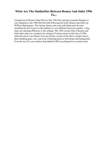 What Are The Similarities Between Romeo And Juliet 1996
To...
Comparison of Romeo Juliet Movies The 1996 film starring Leonardo Dicaprio is
very disparate to the 1968 film but both following the book, Romeo and Juliet, by
William Shakespeare. The setting, theme, and some individual parts but also
including the feel it gives to the audience is very different from one another. A big,
main eye catching difference is the settings. The 1996 version film of Romeo and
Juliet takes place in a modern city setting of Verona current to the time of 1996,
when the movie was filmed. You can tell this version of the film is modern due to
them handling guns, cars, and even swimming pools as their props and background.
Even the use of a very modern drug labeled LSD was glimpsed in a certain scene
 