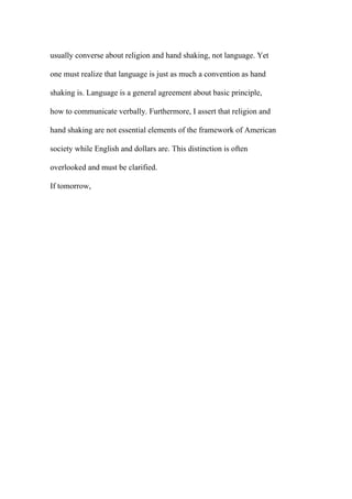 usually converse about religion and hand shaking, not language. Yet
one must realize that language is just as much a convention as hand
shaking is. Language is a general agreement about basic principle,
how to communicate verbally. Furthermore, I assert that religion and
hand shaking are not essential elements of the framework of American
society while English and dollars are. This distinction is often
overlooked and must be clarified.
If tomorrow,
 
