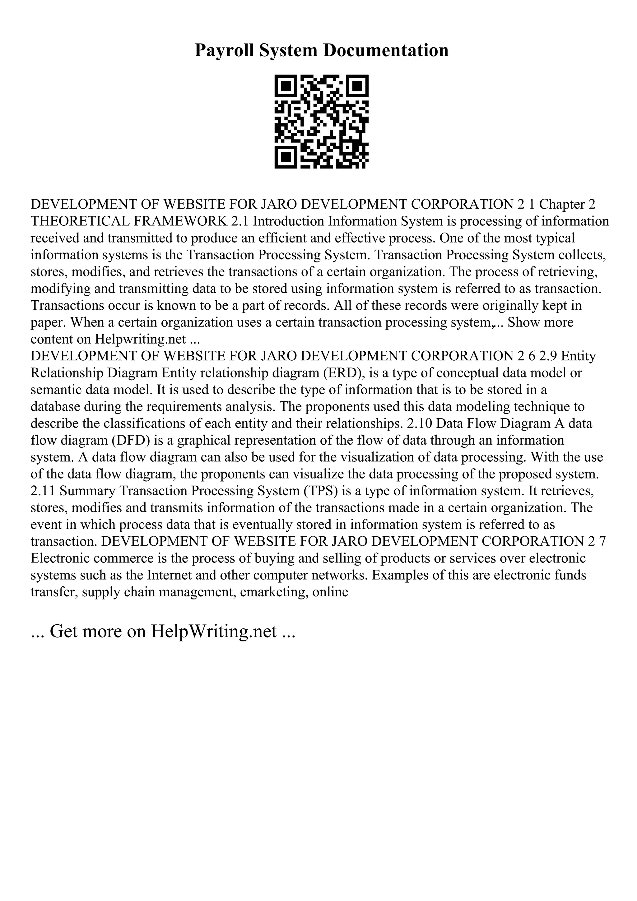 Payroll System Documentation
DEVELOPMENT OF WEBSITE FOR JARO DEVELOPMENT CORPORATION 2 1 Chapter 2
THEORETICAL FRAMEWORK 2.1 Introduction Information System is processing of information
received and transmitted to produce an efficient and effective process. One of the most typical
information systems is the Transaction Processing System. Transaction Processing System collects,
stores, modifies, and retrieves the transactions of a certain organization. The process of retrieving,
modifying and transmitting data to be stored using information system is referred to as transaction.
Transactions occur is known to be a part of records. All of these records were originally kept in
paper. When a certain organization uses a certain transaction processing system,... Show more
content on Helpwriting.net ...
DEVELOPMENT OF WEBSITE FOR JARO DEVELOPMENT CORPORATION 2 6 2.9 Entity
Relationship Diagram Entity relationship diagram (ERD), is a type of conceptual data model or
semantic data model. It is used to describe the type of information that is to be stored in a
database during the requirements analysis. The proponents used this data modeling technique to
describe the classifications of each entity and their relationships. 2.10 Data Flow Diagram A data
flow diagram (DFD) is a graphical representation of the flow of data through an information
system. A data flow diagram can also be used for the visualization of data processing. With the use
of the data flow diagram, the proponents can visualize the data processing of the proposed system.
2.11 Summary Transaction Processing System (TPS) is a type of information system. It retrieves,
stores, modifies and transmits information of the transactions made in a certain organization. The
event in which process data that is eventually stored in information system is referred to as
transaction. DEVELOPMENT OF WEBSITE FOR JARO DEVELOPMENT CORPORATION 2 7
Electronic commerce is the process of buying and selling of products or services over electronic
systems such as the Internet and other computer networks. Examples of this are electronic funds
transfer, supply chain management, emarketing, online
... Get more on HelpWriting.net ...
 
