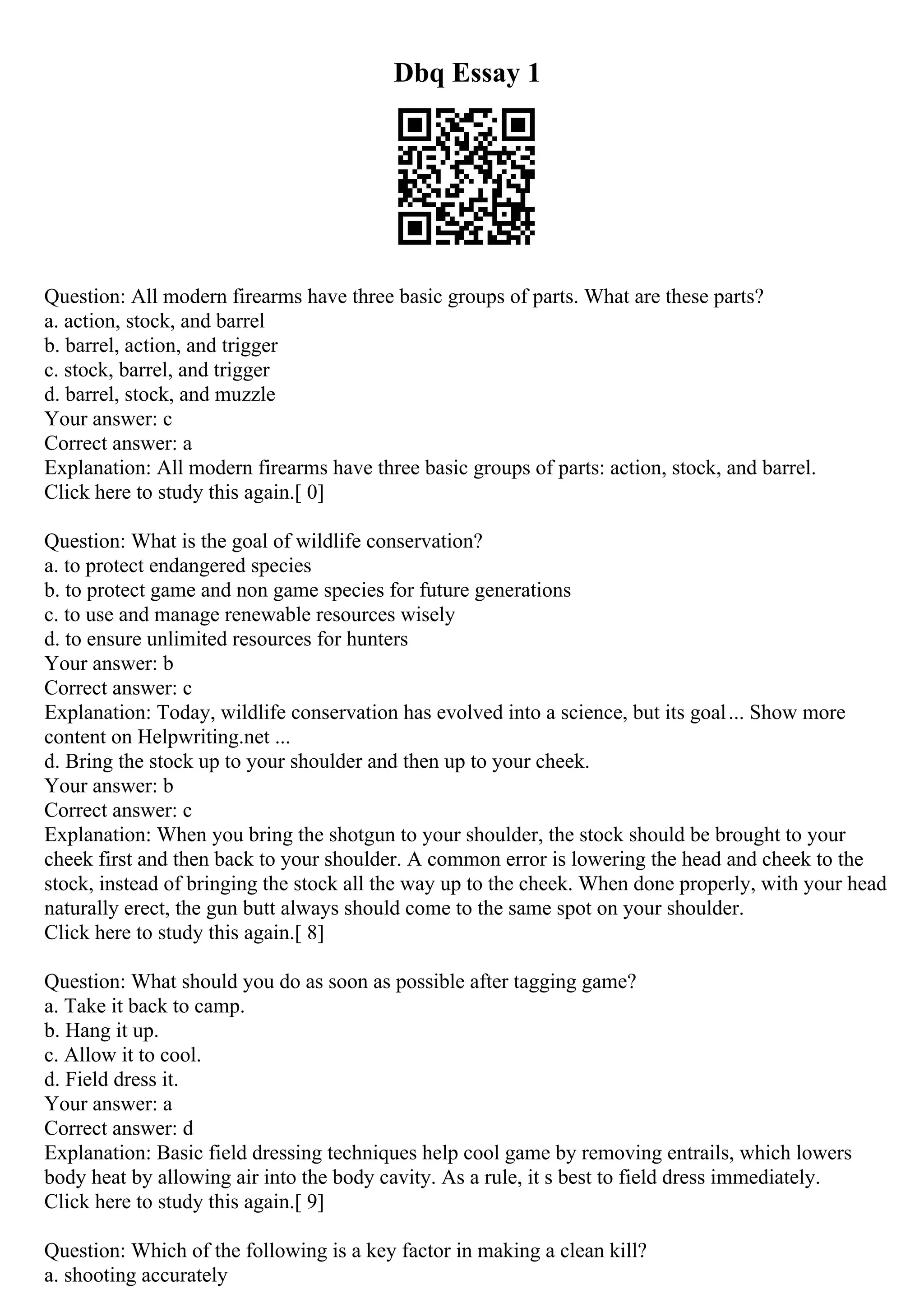 Dbq Essay 1
Question: All modern firearms have three basic groups of parts. What are these parts?
a. action, stock, and barrel
b. barrel, action, and trigger
c. stock, barrel, and trigger
d. barrel, stock, and muzzle
Your answer: c
Correct answer: a
Explanation: All modern firearms have three basic groups of parts: action, stock, and barrel.
Click here to study this again.[ 0]
Question: What is the goal of wildlife conservation?
a. to protect endangered species
b. to protect game and non game species for future generations
c. to use and manage renewable resources wisely
d. to ensure unlimited resources for hunters
Your answer: b
Correct answer: c
Explanation: Today, wildlife conservation has evolved into a science, but its goal... Show more
content on Helpwriting.net ...
d. Bring the stock up to your shoulder and then up to your cheek.
Your answer: b
Correct answer: c
Explanation: When you bring the shotgun to your shoulder, the stock should be brought to your
cheek first and then back to your shoulder. A common error is lowering the head and cheek to the
stock, instead of bringing the stock all the way up to the cheek. When done properly, with your head
naturally erect, the gun butt always should come to the same spot on your shoulder.
Click here to study this again.[ 8]
Question: What should you do as soon as possible after tagging game?
a. Take it back to camp.
b. Hang it up.
c. Allow it to cool.
d. Field dress it.
Your answer: a
Correct answer: d
Explanation: Basic field dressing techniques help cool game by removing entrails, which lowers
body heat by allowing air into the body cavity. As a rule, it s best to field dress immediately.
Click here to study this again.[ 9]
Question: Which of the following is a key factor in making a clean kill?
a. shooting accurately
 