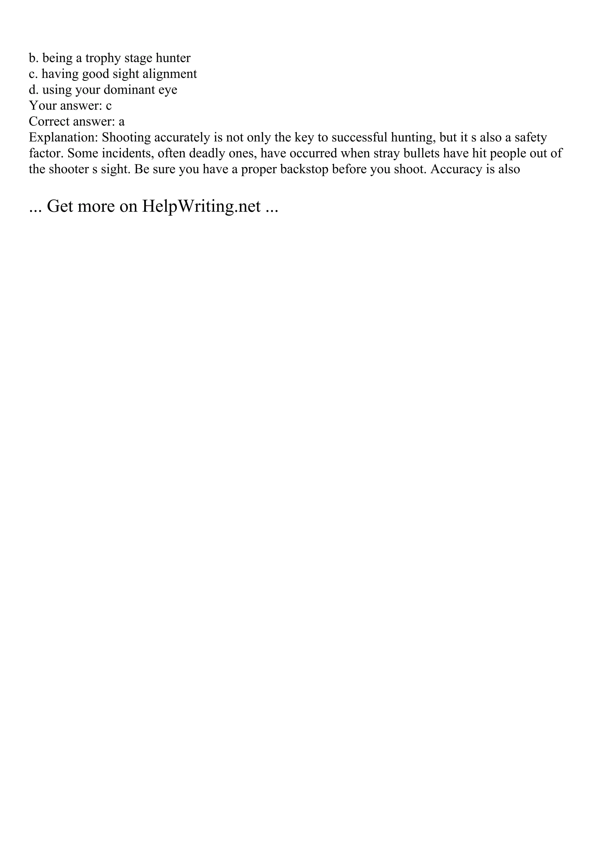 b. being a trophy stage hunter
c. having good sight alignment
d. using your dominant eye
Your answer: c
Correct answer: a
Explanation: Shooting accurately is not only the key to successful hunting, but it s also a safety
factor. Some incidents, often deadly ones, have occurred when stray bullets have hit people out of
the shooter s sight. Be sure you have a proper backstop before you shoot. Accuracy is also
... Get more on HelpWriting.net ...
 