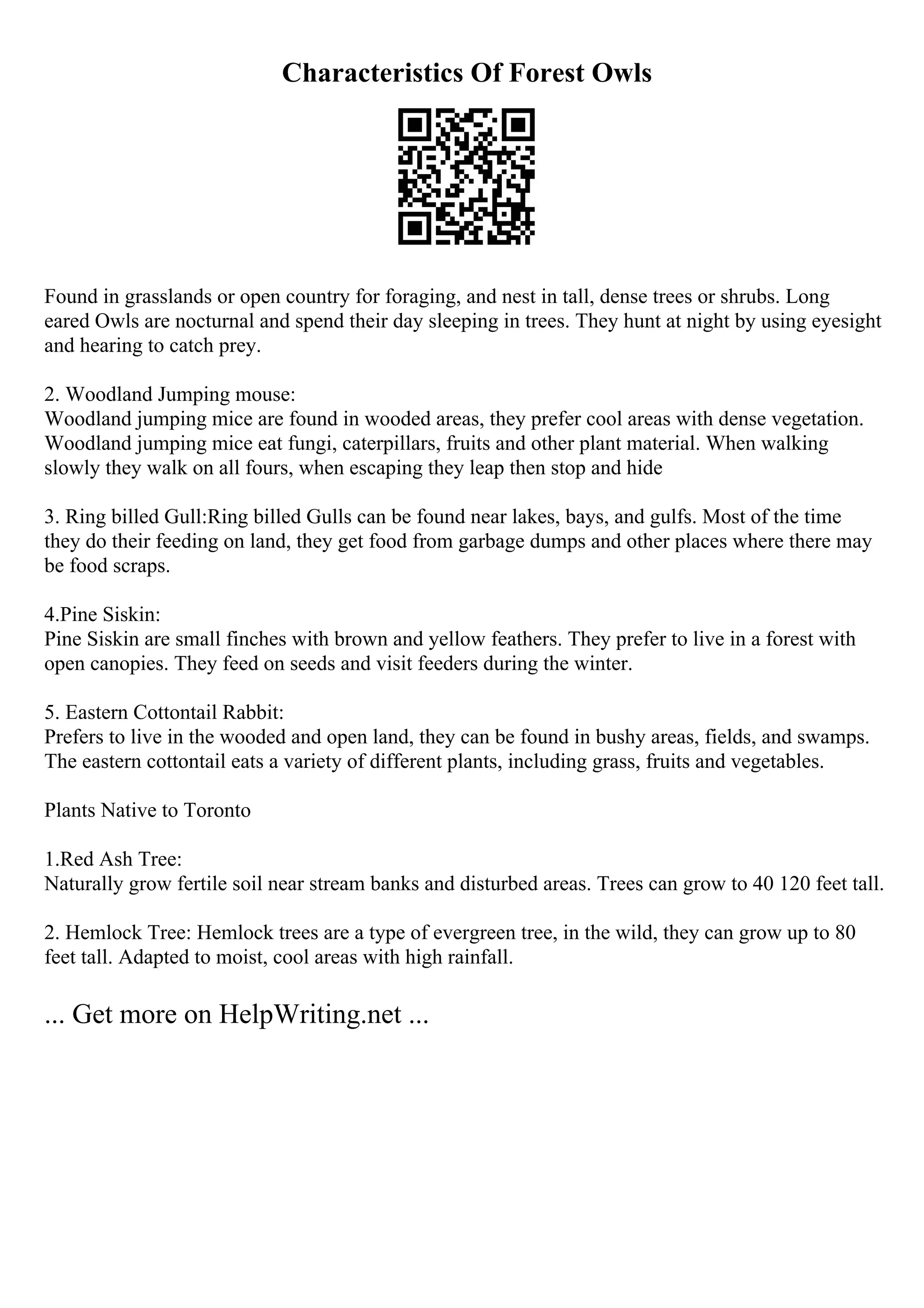 Characteristics Of Forest Owls
Found in grasslands or open country for foraging, and nest in tall, dense trees or shrubs. Long
eared Owls are nocturnal and spend their day sleeping in trees. They hunt at night by using eyesight
and hearing to catch prey.
2. Woodland Jumping mouse:
Woodland jumping mice are found in wooded areas, they prefer cool areas with dense vegetation.
Woodland jumping mice eat fungi, caterpillars, fruits and other plant material. When walking
slowly they walk on all fours, when escaping they leap then stop and hide
3. Ring billed Gull:Ring billed Gulls can be found near lakes, bays, and gulfs. Most of the time
they do their feeding on land, they get food from garbage dumps and other places where there may
be food scraps.
4.Pine Siskin:
Pine Siskin are small finches with brown and yellow feathers. They prefer to live in a forest with
open canopies. They feed on seeds and visit feeders during the winter.
5. Eastern Cottontail Rabbit:
Prefers to live in the wooded and open land, they can be found in bushy areas, fields, and swamps.
The eastern cottontail eats a variety of different plants, including grass, fruits and vegetables.
Plants Native to Toronto
1.Red Ash Tree:
Naturally grow fertile soil near stream banks and disturbed areas. Trees can grow to 40 120 feet tall.
2. Hemlock Tree: Hemlock trees are a type of evergreen tree, in the wild, they can grow up to 80
feet tall. Adapted to moist, cool areas with high rainfall.
... Get more on HelpWriting.net ...
 