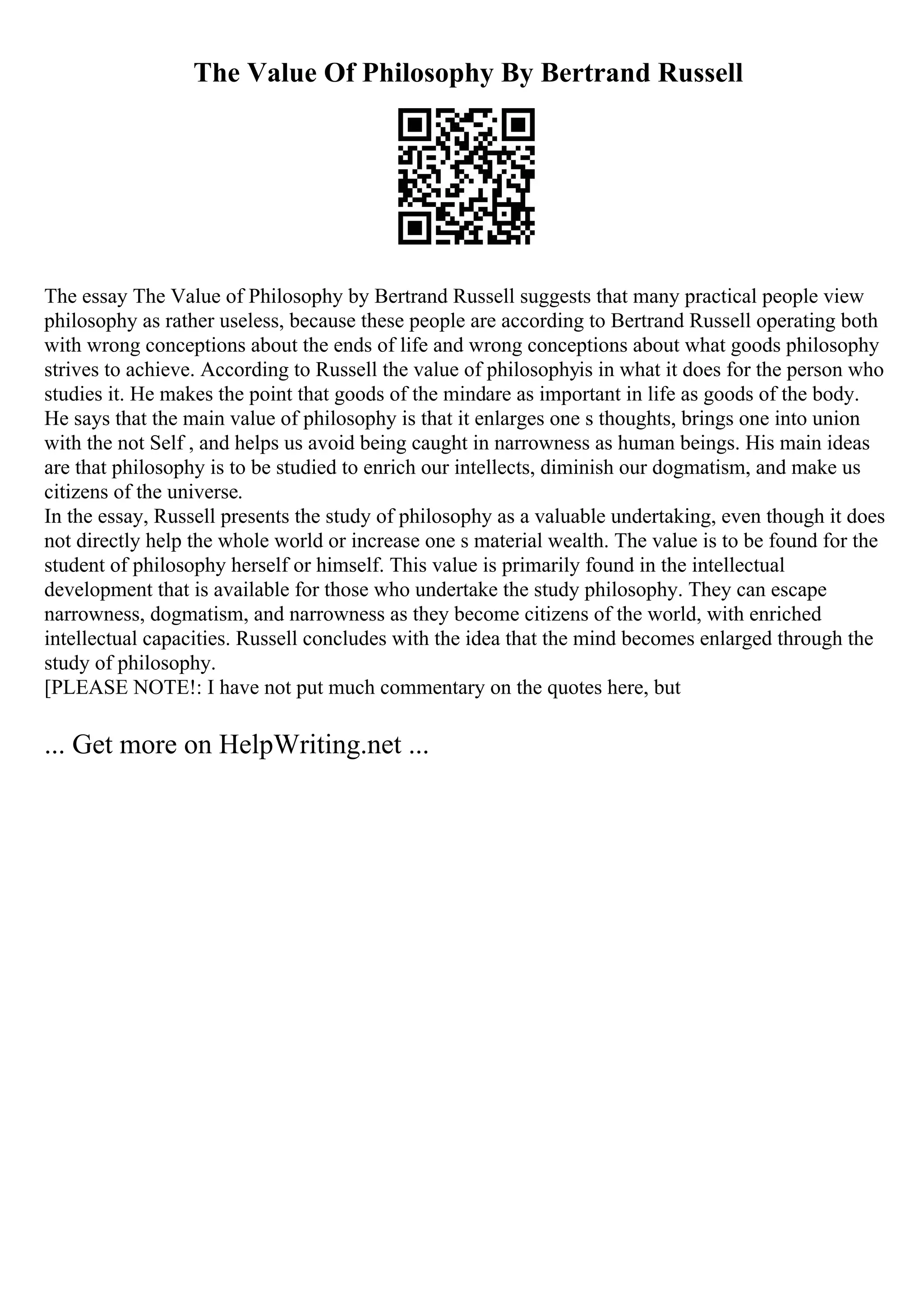 The Value Of Philosophy By Bertrand Russell
The essay The Value of Philosophy by Bertrand Russell suggests that many practical people view
philosophy as rather useless, because these people are according to Bertrand Russell operating both
with wrong conceptions about the ends of life and wrong conceptions about what goods philosophy
strives to achieve. According to Russell the value of philosophyis in what it does for the person who
studies it. He makes the point that goods of the mindare as important in life as goods of the body.
He says that the main value of philosophy is that it enlarges one s thoughts, brings one into union
with the not Self , and helps us avoid being caught in narrowness as human beings. His main ideas
are that philosophy is to be studied to enrich our intellects, diminish our dogmatism, and make us
citizens of the universe.
In the essay, Russell presents the study of philosophy as a valuable undertaking, even though it does
not directly help the whole world or increase one s material wealth. The value is to be found for the
student of philosophy herself or himself. This value is primarily found in the intellectual
development that is available for those who undertake the study philosophy. They can escape
narrowness, dogmatism, and narrowness as they become citizens of the world, with enriched
intellectual capacities. Russell concludes with the idea that the mind becomes enlarged through the
study of philosophy.
[PLEASE NOTE!: I have not put much commentary on the quotes here, but
... Get more on HelpWriting.net ...
 