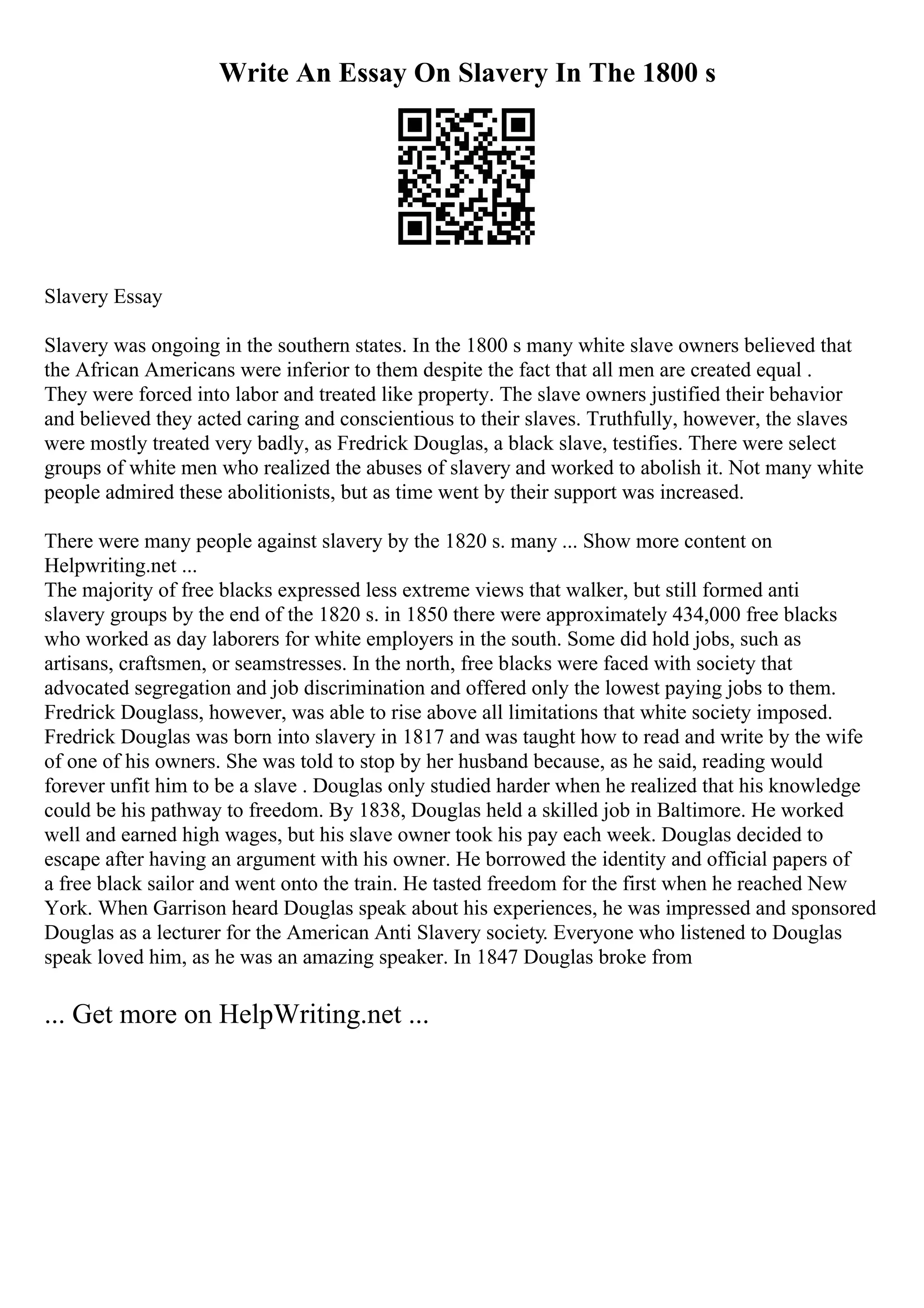 Write An Essay On Slavery In The 1800 s
Slavery Essay
Slavery was ongoing in the southern states. In the 1800 s many white slave owners believed that
the African Americans were inferior to them despite the fact that all men are created equal .
They were forced into labor and treated like property. The slave owners justified their behavior
and believed they acted caring and conscientious to their slaves. Truthfully, however, the slaves
were mostly treated very badly, as Fredrick Douglas, a black slave, testifies. There were select
groups of white men who realized the abuses of slavery and worked to abolish it. Not many white
people admired these abolitionists, but as time went by their support was increased.
There were many people against slavery by the 1820 s. many ... Show more content on
Helpwriting.net ...
The majority of free blacks expressed less extreme views that walker, but still formed anti
slavery groups by the end of the 1820 s. in 1850 there were approximately 434,000 free blacks
who worked as day laborers for white employers in the south. Some did hold jobs, such as
artisans, craftsmen, or seamstresses. In the north, free blacks were faced with society that
advocated segregation and job discrimination and offered only the lowest paying jobs to them.
Fredrick Douglass, however, was able to rise above all limitations that white society imposed.
Fredrick Douglas was born into slavery in 1817 and was taught how to read and write by the wife
of one of his owners. She was told to stop by her husband because, as he said, reading would
forever unfit him to be a slave . Douglas only studied harder when he realized that his knowledge
could be his pathway to freedom. By 1838, Douglas held a skilled job in Baltimore. He worked
well and earned high wages, but his slave owner took his pay each week. Douglas decided to
escape after having an argument with his owner. He borrowed the identity and official papers of
a free black sailor and went onto the train. He tasted freedom for the first when he reached New
York. When Garrison heard Douglas speak about his experiences, he was impressed and sponsored
Douglas as a lecturer for the American Anti Slavery society. Everyone who listened to Douglas
speak loved him, as he was an amazing speaker. In 1847 Douglas broke from
... Get more on HelpWriting.net ...
 