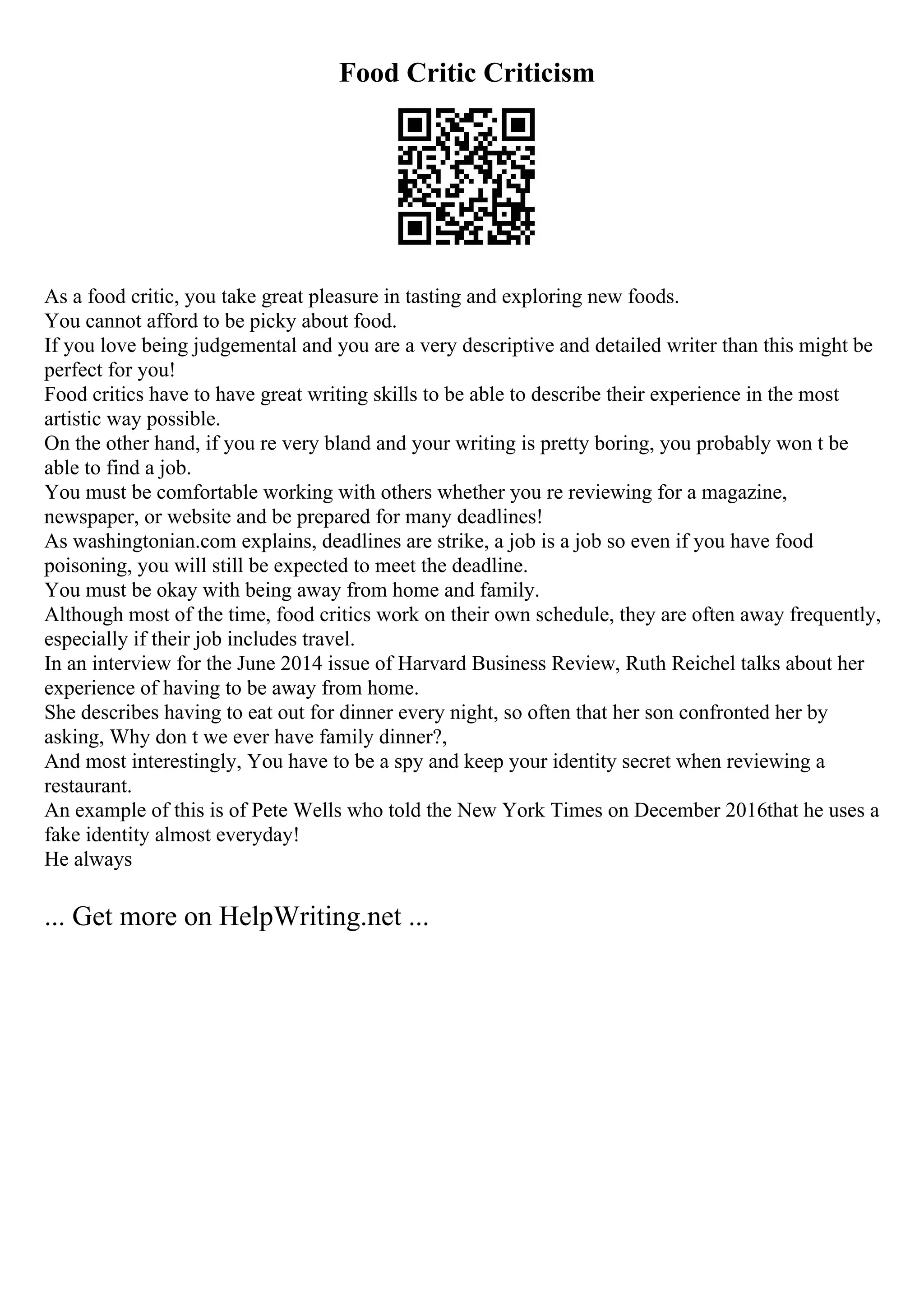 Food Critic Criticism
As a food critic, you take great pleasure in tasting and exploring new foods.
You cannot afford to be picky about food.
If you love being judgemental and you are a very descriptive and detailed writer than this might be
perfect for you!
Food critics have to have great writing skills to be able to describe their experience in the most
artistic way possible.
On the other hand, if you re very bland and your writing is pretty boring, you probably won t be
able to find a job.
You must be comfortable working with others whether you re reviewing for a magazine,
newspaper, or website and be prepared for many deadlines!
As washingtonian.com explains, deadlines are strike, a job is a job so even if you have food
poisoning, you will still be expected to meet the deadline.
You must be okay with being away from home and family.
Although most of the time, food critics work on their own schedule, they are often away frequently,
especially if their job includes travel.
In an interview for the June 2014 issue of Harvard Business Review, Ruth Reichel talks about her
experience of having to be away from home.
She describes having to eat out for dinner every night, so often that her son confronted her by
asking, Why don t we ever have family dinner?,
And most interestingly, You have to be a spy and keep your identity secret when reviewing a
restaurant.
An example of this is of Pete Wells who told the New York Times on December 2016that he uses a
fake identity almost everyday!
He always
... Get more on HelpWriting.net ...
 